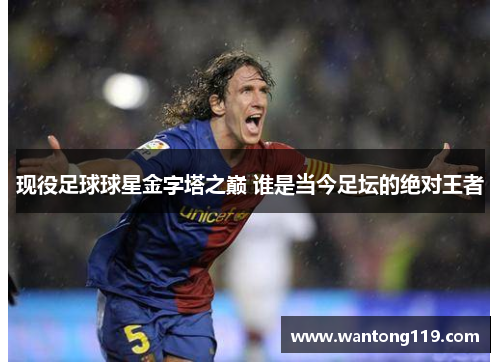 现役足球球星金字塔之巅 谁是当今足坛的绝对王者