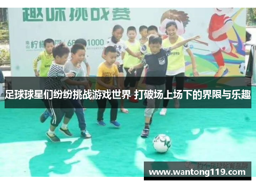 足球球星们纷纷挑战游戏世界 打破场上场下的界限与乐趣